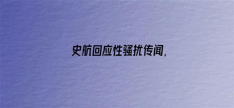 史航回应性骚扰传闻，称「情绪我理解，但情况不属实」，如何看待这一回应？真实情况可能如何？